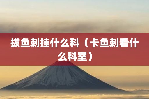 拔鱼刺挂什么科(卡鱼刺看什么科室)