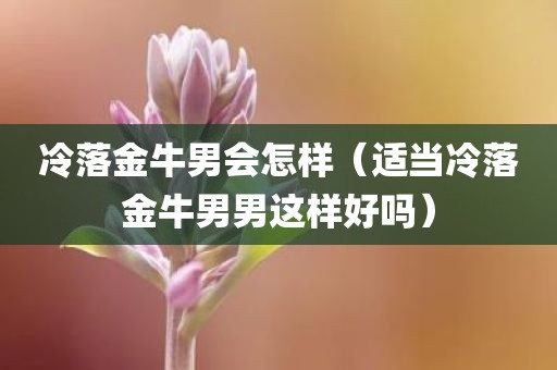 冷落金牛男会怎样（适当冷落金牛男男这样好吗）