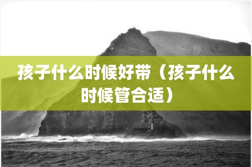 孩子什么时候好带（孩子什么时候管合适）