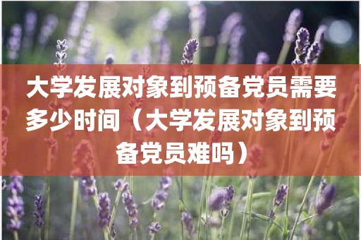 大学发展对象到预备党员需要多少时间（大学发展对象到预备党员难吗）