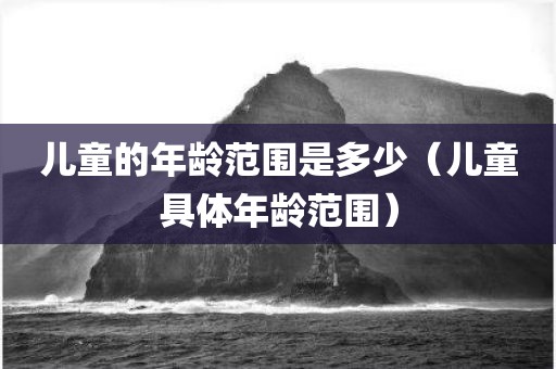 儿童的年龄范围是多少（儿童具体年龄范围）