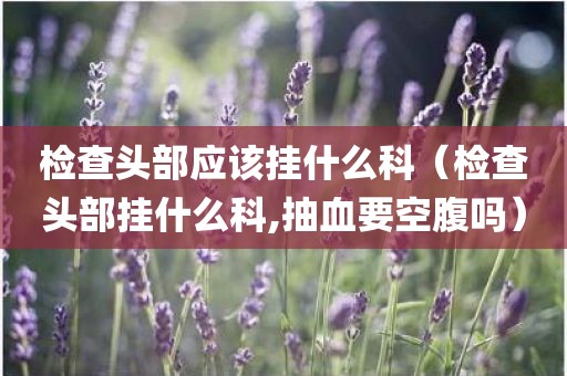 检查头部应该挂什么科（检查头部挂什么科,抽血要空腹吗）