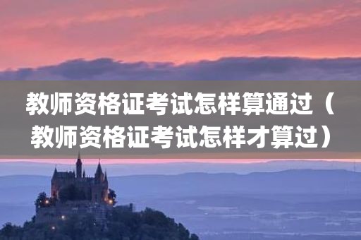 教师资格证考试怎样算通过（教师资格证考试怎样才算过）