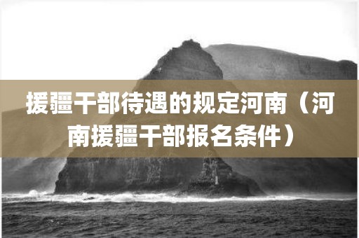 援疆干部待遇的规定河南（河南援疆干部报名条件）