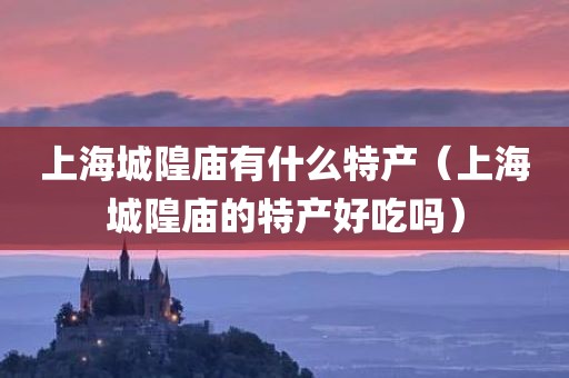 上海城隍庙有什么特产（上海城隍庙的特产好吃吗）