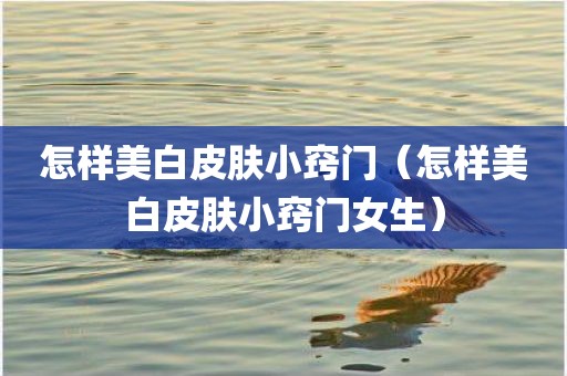 怎样美白皮肤小窍门（怎样美白皮肤小窍门女生）