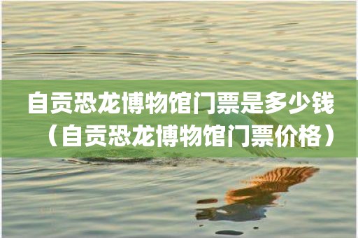 自贡恐龙博物馆门票是多少钱（自贡恐龙博物馆门票价格）