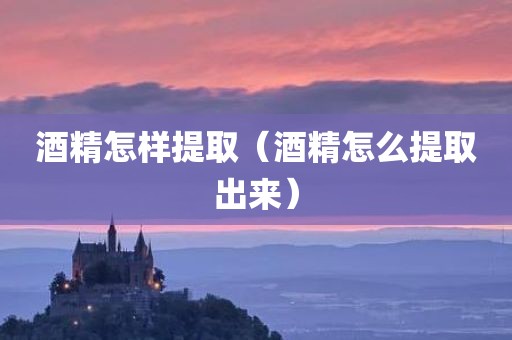 酒精怎样提取(酒精怎么提取出来) 酒精怎样提取(酒精怎么提取出来)