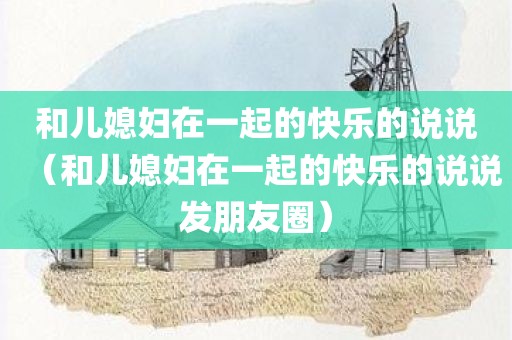 和儿媳妇在一起的快乐的说说(和儿媳妇在一起的快乐的说说发朋友圈)