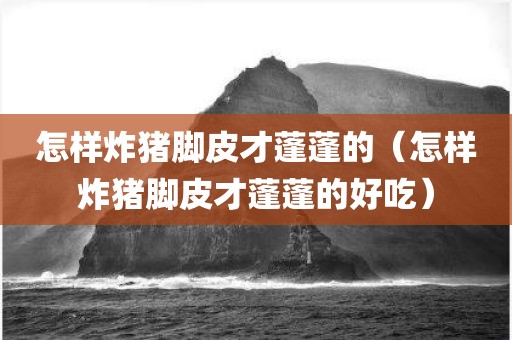 怎样炸猪脚皮才蓬蓬的（怎样炸猪脚皮才蓬蓬的好吃）