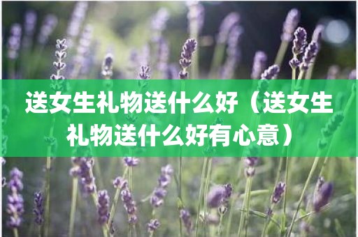 送女生礼物送什么好（送女生礼物送什么好有心意）