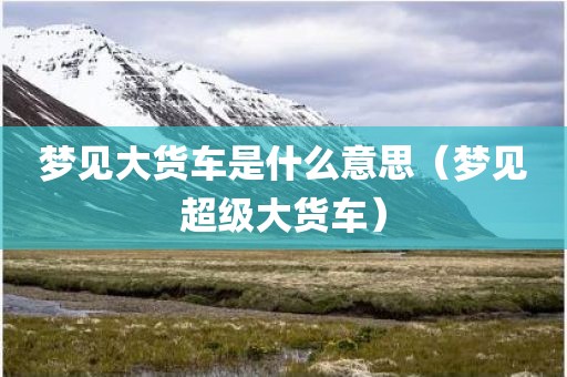 梦见大货车是什么意思（梦见超级大货车）