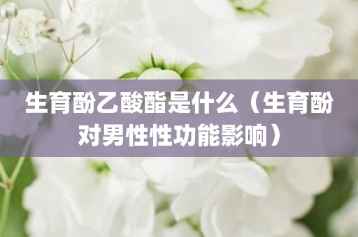 生育酚乙酸酯是什么（生育酚对男性性功能影响）