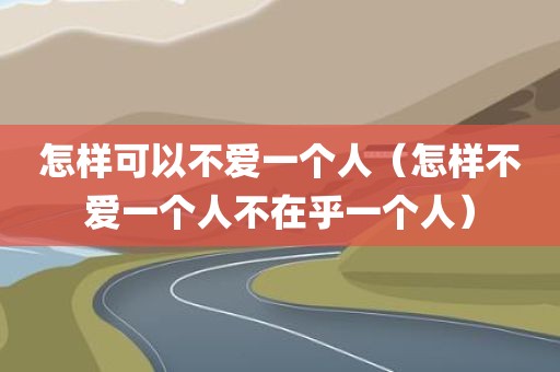 怎样可以不爱一个人(怎样不爱一个人不在乎一个人)