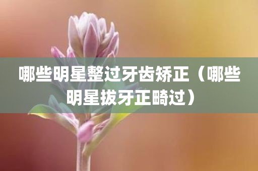 哪些明星整过牙齿矫正（哪些明星拔牙正畸过）