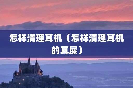 怎样清理耳机（怎样清理耳机的耳屎）