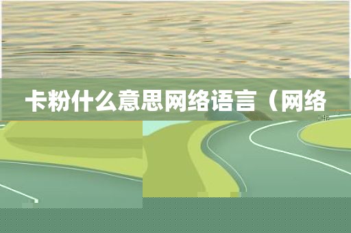 卡粉什么意思网络语言（网络词卡粉是什么意思）