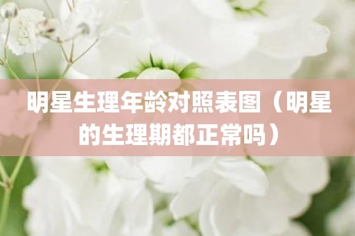 明星生理年龄对照表图（明星的生理期都正常吗）