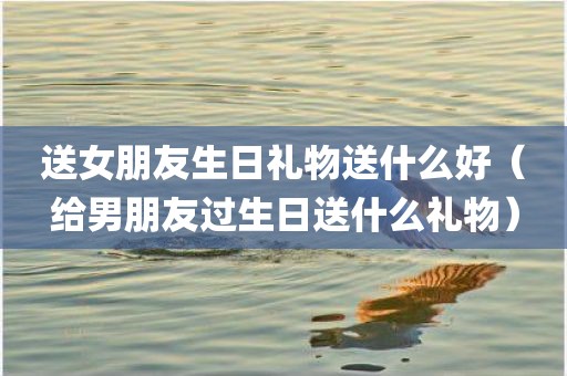 送女朋友生日礼物送什么好（给男朋友过生日送什么礼物）