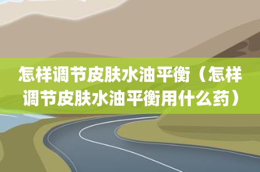 怎样调节皮肤水油平衡（怎样调节皮肤水油平衡用什么药）