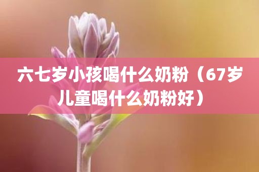 六七岁小孩喝什么奶粉(67岁儿童喝什么奶粉好)