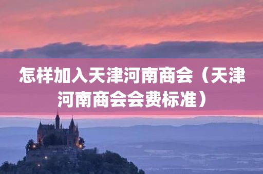 怎样加入天津河南商会（天津河南商会会费标准）