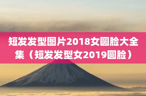 短发发型图片2018女圆脸大全集（短发发型女2019圆脸）
