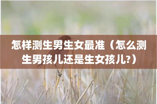 怎样测生男生女最准（怎么测生男孩儿还是生女孩儿?）