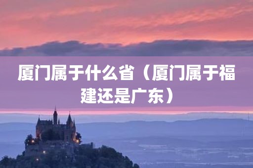 厦门属于什么省（厦门属于福建还是广东）