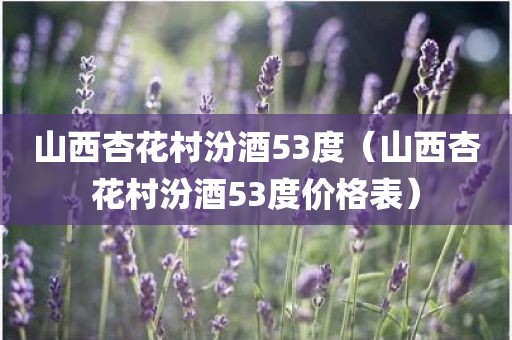 山西杏花村汾酒53度（山西杏花村汾酒53度价格表）