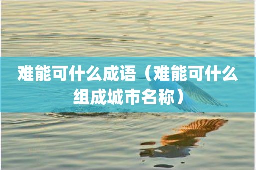 难能可什么成语(难能可什么组成城市名称)