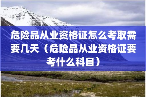 危险品从业资格证怎么考取需要几天（危险品从业资格证要考什么科目）