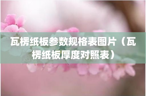 瓦楞纸板参数规格表图片（瓦楞纸板厚度对照表）