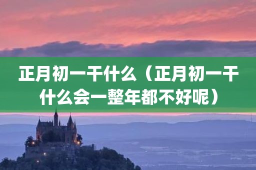 正月初一干什么(正月初一干什么会一整年都不好呢)