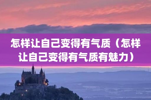 怎样让自己变得有气质（怎样让自己变得有气质有魅力）