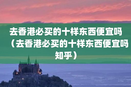 去香港必买的十样东西便宜吗（去香港必买的十样东西便宜吗知乎）