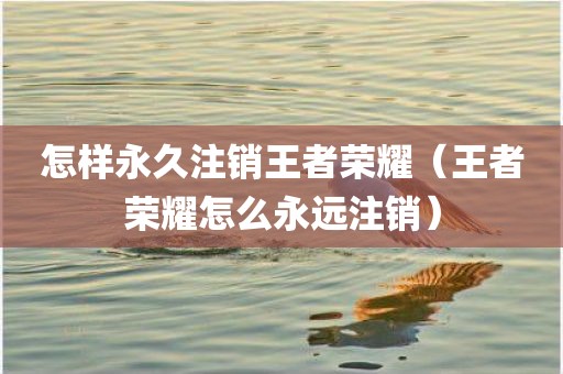 怎样永久注销王者荣耀（王者荣耀怎么永远注销）