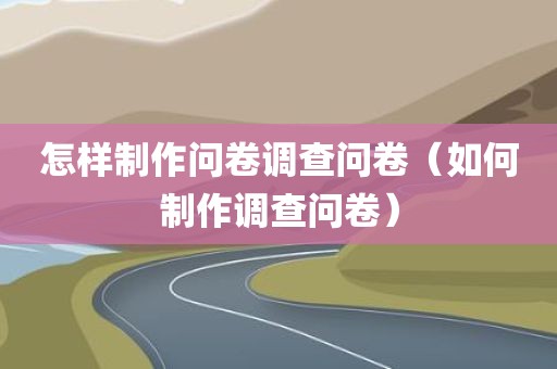 怎样制作问卷调查问卷（如何制作调查问卷）
