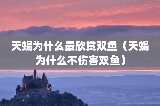 天蝎为什么最欣赏双鱼（天蝎为什么不伤害双鱼）
