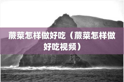 蕨菜怎样做好吃（蕨菜怎样做好吃视频）