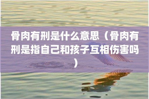 骨肉有刑是什么意思（骨肉有刑是指自己和孩子互相伤害吗）