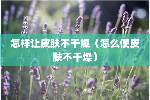 怎样让皮肤不干燥（怎么使皮肤不干燥）