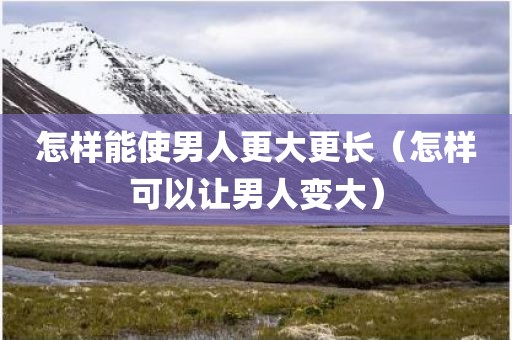 怎样能使男人更大更长（怎样可以让男人变大）