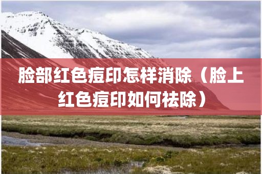 脸部红色痘印怎样消除（脸上红色痘印如何祛除）