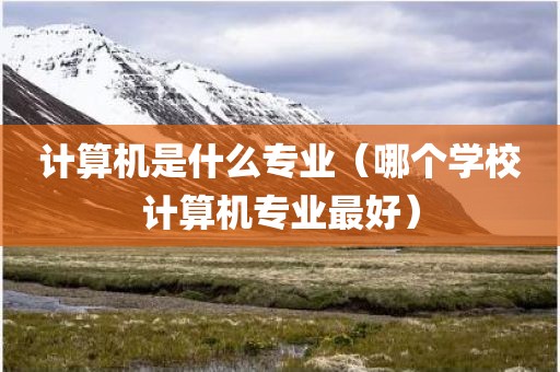 计算机是什么专业（哪个学校计算机专业最好）