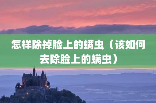 怎样除掉脸上的螨虫（该如何去除脸上的螨虫）