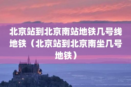 北京站到北京南站地铁几号线地铁（北京站到北京南坐几号地铁）