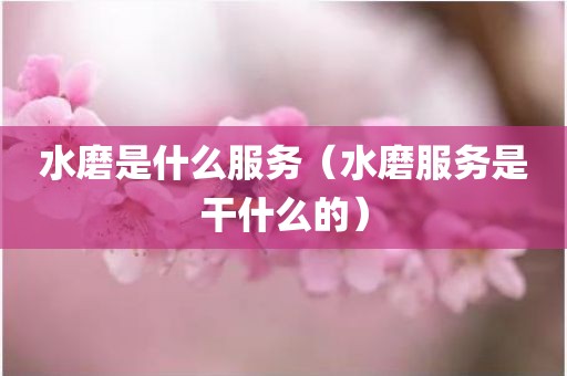 水磨是什么服务（水磨服务是干什么的）