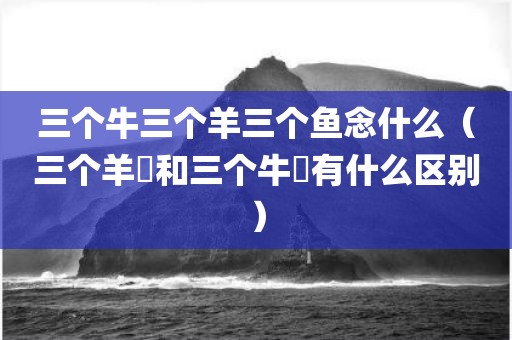三个牛三个羊三个鱼念什么（三个羊羴和三个牛犇有什么区别）