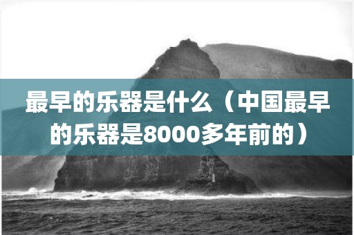 最早的乐器是什么（中国最早的乐器是8000多年前的）